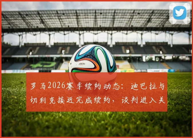 罗马2026赛季续约动态：迪巴拉与切利克接近完成续约，谈判进入关键阶段，附最新合同条款分析