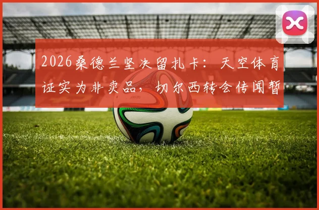 2026桑德兰坚决留扎卡：天空体育证实为非卖品，切尔西转会传闻暂无接触