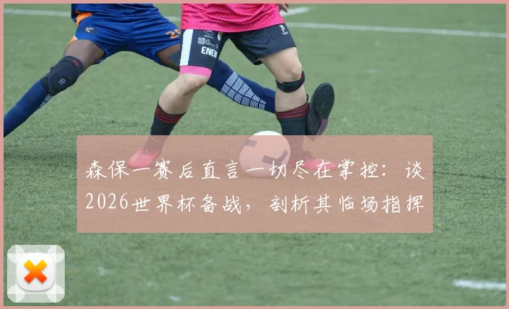森保一赛后直言一切尽在掌控:谈2026世界杯备战,剖析其临场指挥与赢球决心
