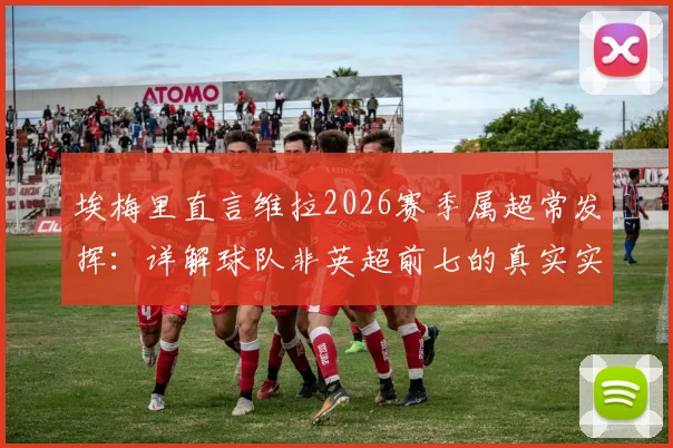 埃梅里直言维拉2026赛季属超常发挥：详解球队非英超前七的真实实力与成功原因