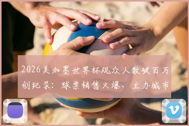 2026美加墨世界杯观众人数破百万创纪录：球票销售火爆、主办城市上座率预测及历年数据对比分析